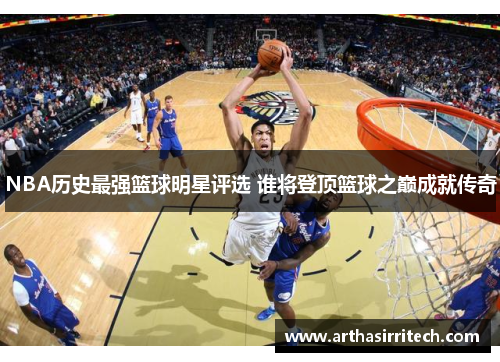 NBA历史最强篮球明星评选 谁将登顶篮球之巅成就传奇